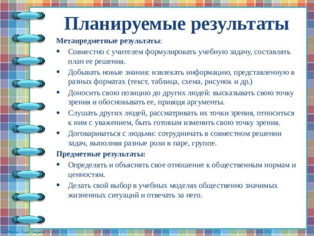 Планируемые результаты   Метапредметные результаты : Совместно с учителем формулировать учебную задачу, составлять план ее решения. Добывать новые знания: извлекать информацию, представленную в разных форматах (текст, таблица, схема, рисунок и др.) Доносить свою позицию до других людей: высказывать свою точку зрения и обосновывать ее, приводя аргументы. Слушать других людей, рассматривать их точки зрения, относиться к ним с уважением, быть готовым изменить свою точку зрения. Договариваться с людьми: сотрудничать в совместном решении задач, выполняя разные роли в паре, группе. Предметные результаты: Определять и объяснять свое отношение к общественным нормам и ценностям. Делать свой выбор в учебных моделях общественно значимых жизненных ситуаций и отвечать за него. 