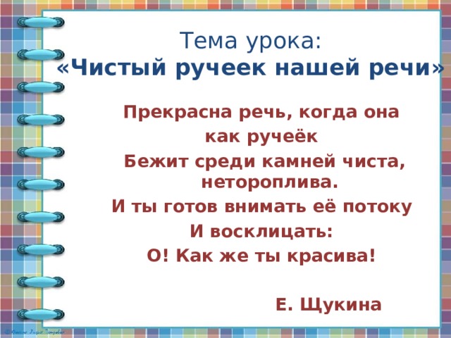 Тема урока:  «Чистый ручеек нашей речи» Прекрасна речь, когда она как ручеёк Бежит среди камней чиста, нетороплива. И ты готов внимать её потоку И восклицать: О! Как же ты красива!   Е. Щукина 