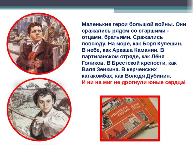 Маленькие герои большой войны. Они сражались рядом со старшими - отцами, братьями. Сражались повсюду. На море, как Боря Кулешин. В небе, как Аркаша Каманин. В партизанском отряде, как Лёня Голиков. В Брестской крепости, как Валя Зенкина. В керченских катакомбах, как Володя Дубинин.  И ни на миг не дрогнули юные сердца!   