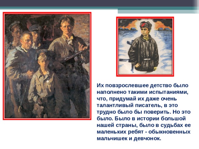 Их повзрослевшее детство было наполнено такими испытаниями, что, придумай их даже очень талантливый писатель, в это трудно было бы поверить. Но это было. Было в истории большой нашей страны, было в судьбах ее маленьких ребят - обыкновенных мальчишек и девчонок. 