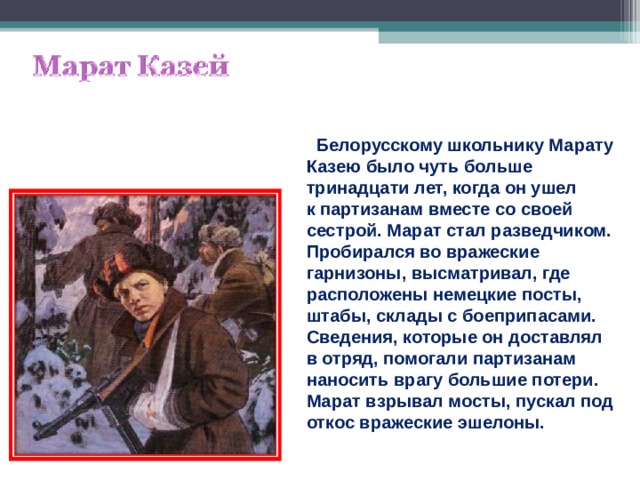  Белорусскому школьнику Марату Казею было чуть больше тринадцати лет, когда он ушел к партизанам вместе со своей сестрой. Марат стал разведчиком. Пробирался во вражеские гарнизоны, высматривал, где расположены немецкие посты, штабы, склады с боеприпасами. Сведения, которые он доставлял в отряд, помогали партизанам наносить врагу большие потери. Марат взрывал мосты, пускал под откос вражеские эшелоны. 