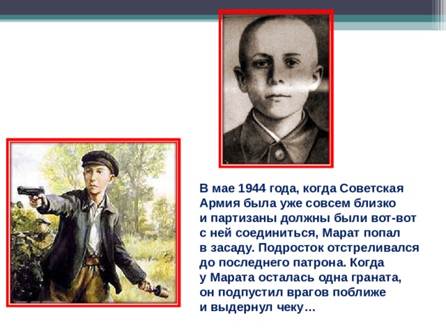 В мае 1944 года, когда Советская Армия была уже совсем близко и партизаны должны были вот-вот с ней соединиться, Марат попал в засаду. Подросток отстреливался до последнего патрона. Когда у Марата осталась одна граната, он подпустил врагов поближе и выдернул чеку… 