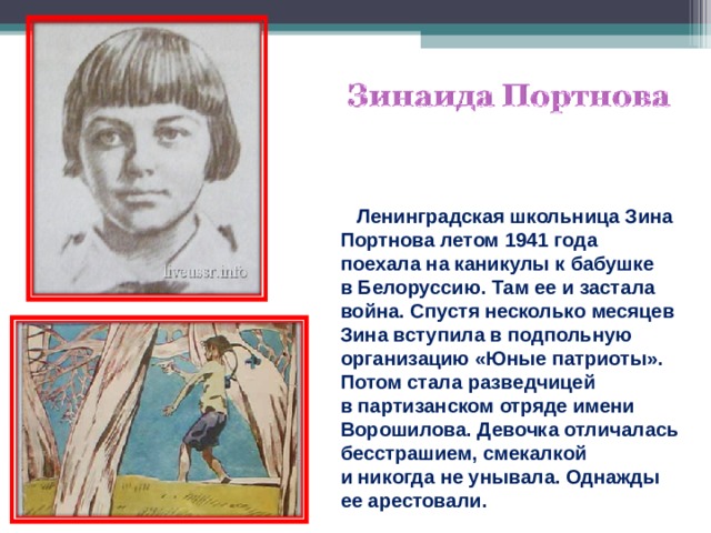  Ленинградская школьница Зина Портнова летом 1941 года поехала на каникулы к бабушке в Белоруссию. Там ее и застала война. Спустя несколько месяцев Зина вступила в подпольную организацию «Юные патриоты». Потом стала разведчицей в партизанском отряде имени Ворошилова. Девочка отличалась бесстрашием, смекалкой и никогда не унывала. Однажды ее арестовали. 