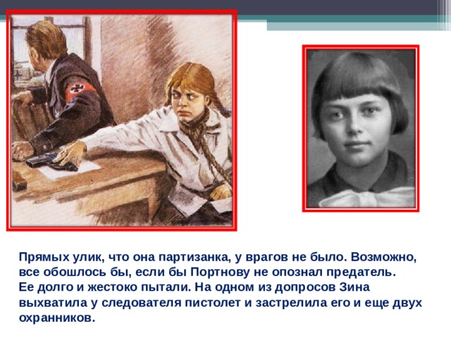 Прямых улик, что она партизанка, у врагов не было. Возможно, все обошлось бы, если бы Портнову не опознал предатель. Ее долго и жестоко пытали. На одном из допросов Зина выхватила у следователя пистолет и застрелила его и еще двух охранников. 