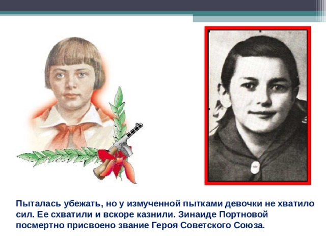 Пыталась убежать, но у измученной пытками девочки не хватило сил. Ее схватили и вскоре казнили. Зинаиде Портновой посмертно присвоено звание Героя Советского Союза. 