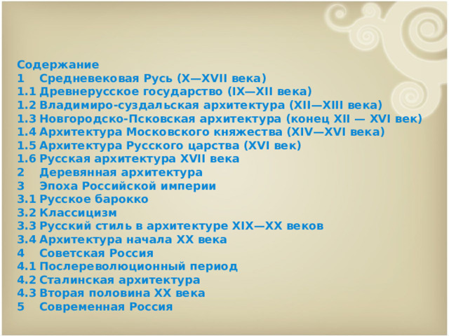 Содержание 1  Средневековая Русь (X—XVII века) 1.1  Древнерусское государство (IX—XII века) 1.2  Владимиро-суздальская архитектура (XII—XIII века) 1.3  Новгородско-Псковская архитектура (конец XII — XVI век) 1.4  Архитектура Московского княжества (XIV—XVI века) 1.5  Архитектура Русского царства (XVI век) 1.6  Русская архитектура XVII века 2  Деревянная архитектура 3  Эпоха Российской империи 3.1  Русское барокко 3.2  Классицизм 3.3  Русский стиль в архитектуре XIX—XX веков 3.4  Архитектура начала XX века 4  Советская Россия 4.1  Послереволюционный период 4.2  Сталинская архитектура 4.3  Вторая половина XX века 5  Современная Россия 