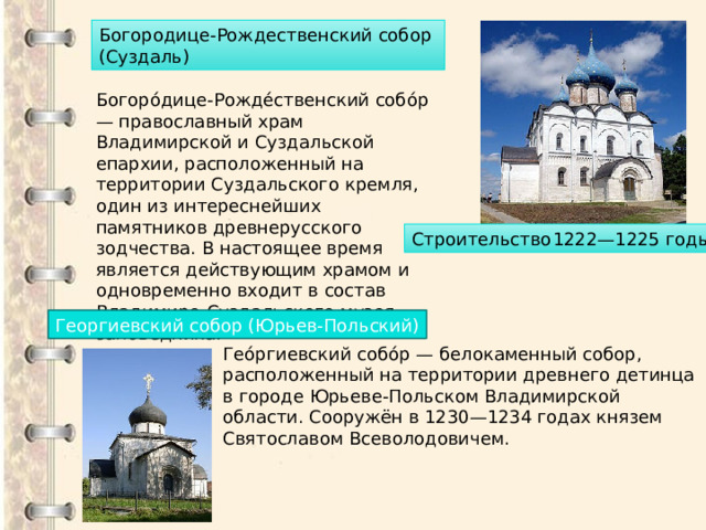 Богородице-Рождественский собор (Суздаль) Богоро́дице-Рожде́ственский собо́р — православный храм Владимирской и Суздальской епархии, расположенный на территории Суздальского кремля, один из интереснейших памятников древнерусского зодчества. В настоящее время является действующим храмом и одновременно входит в состав Владимиро-Суздальского музея-заповедника. Строительство  1222—1225 годы Георгиевский собор (Юрьев-Польский) Гео́ргиевский собо́р — белокаменный собор, расположенный на территории древнего детинца в городе Юрьеве-Польском Владимирской области. Сооружён в 1230—1234 годах князем Святославом Всеволодовичем. 