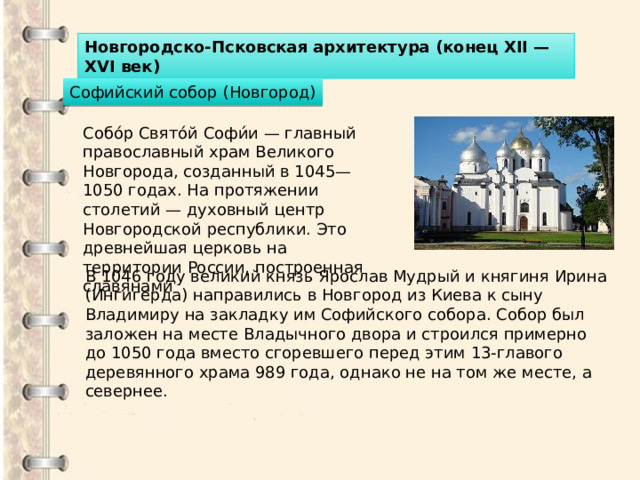 Новгородско-Псковская архитектура (конец XII — XVI век) Софийский собор (Новгород) Собо́р Свято́й Софи́и — главный православный храм Великого Новгорода, созданный в 1045—1050 годах. На протяжении столетий — духовный центр Новгородской республики. Это древнейшая церковь на территории России, построенная славянами В 1046 году великий князь Ярослав Мудрый и княгиня Ирина (Ингигерда) направились в Новгород из Киева к сыну Владимиру на закладку им Софийского собора. Собор был заложен на месте Владычного двора и строился примерно до 1050 года вместо сгоревшего перед этим 13-главого деревянного храма 989 года, однако не на том же месте, а севернее. 