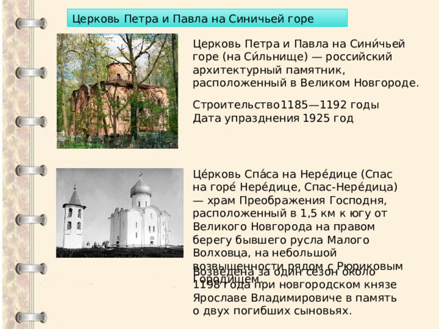 Церковь Петра и Павла на Синичьей горе Церковь Петра и Павла на Сини́чьей горе (на Си́льнище) — российский архитектурный памятник, расположенный в Великом Новгороде. Строительство  1185—1192 годы Дата упразднения  1925 год Це́рковь Спа́са на Нере́дице (Спас на горе́ Нере́дице, Спас-Нере́дица) — храм Преображения Господня, расположенный в 1,5 км к югу от Великого Новгорода на правом берегу бывшего русла Малого Волховца, на небольшой возвышенности рядом с Рюриковым Городищем. Возведена за один сезон около 1198 года при новгородском князе Ярославе Владимировиче в память о двух погибших сыновьях. 