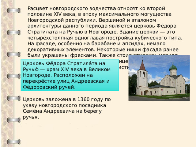Расцвет новгородского зодчества относят ко второй половине XIV века, в эпоху максимального могущества Новгородской республики. Вершиной и эталоном архитектуры данного периода является церковь Фёдора Стратилата на Ручью в Новгороде. Здание церкви — это четырёхстолпная одноглавая постройка кубического типа. На фасаде, особенно на барабане и апсидах, немало декоративных элементов. Некоторые ниши фасада ранее были украшены фресками. Также стоит отметить церковь Спаса Преображения на Ильине улице, знаменитую тем, что в ней одной сохранились фрески кисти Феофана Грека. Церковь Фёдора Стратила́та на Ручью́ — храм XIV века в Великом Новгороде. Расположен на перекрёстке улиц Андреевская и Фёдоровский ручей. Церковь заложена в 1360 году по указу новгородского посадника Семёна Андреевича на берегу ручья. 