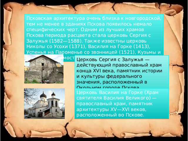 Псковская архитектура очень близка к новгородской, тем не менее в зданиях Пскова появилось немало специфических черт. Одним из лучших храмов Пскова периода расцвета стала церковь Сергия с Залужья (1582—1588). Также известны церковь Николы со Усохи (1371), Василия на Горке (1413), Успенья на Пароменье со звонницей (1521), Кузьмы и Демьяна с Примостья (1463). Церковь Сергия с Залужья — действующий православный храм конца XVI века, памятник истории и культуры федерального значения, расположенный в Окольном городе Пскова. Церковь Василия на Горке (Храм святителя Василия Великого) — православный храм, памятник архитектуры XV—XVI веков, расположенный во Пскове. 
