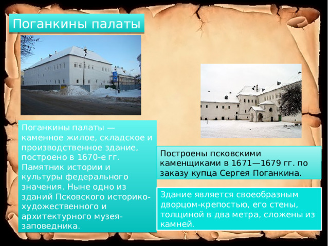 Поганкины палаты Поганкины палаты — каменное жилое, складское и производственное здание, построено в 1670-е гг. Памятник истории и культуры федерального значения. Ныне одно из зданий Псковского историко-художественного и архитектурного музея-заповедника. Построены псковскими каменщиками в 1671—1679 гг. по заказу купца Сергея Поганкина. Здание является своеобразным дворцом-крепостью, его стены, толщиной в два метра, сложены из камней. 