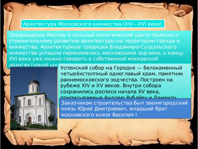 Архитектура Московского княжества (XIV—XVI века) Превращение Москвы в сильный политический центр привело к стремительному развитию архитектуры на территории города и княжества. Архитектурные традиции Владимиро-Суздальского княжества успешно перенимались московскими зодчими, к концу XVI века уже можно говорить о собственной московской архитектурной школе. Успенский собор на Городке — белокаменный четырёхстолпный одноглавый храм, памятник раннемосковского зодчества. Построен на рубеже XIV и XV веков. Внутри собора сохранились росписи начала XV века, приписываемые Андрею Рублёву и Даниилу Чёрному. Заказчиком строительства был звенигородский князь Юрий Дмитриевич, младший брат московского князя Василия I 