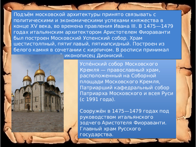Подъём московской архитектуры принято связывать с политическими и экономическими успехами княжества в конце XV века, во времена правления Ивана III. В 1475—1479 годах итальянским архитектором Аристотелем Фиораванти был построен Московский Успенский собор. Храм шестистолпный, пятиглавый, пятиапсидный. Построен из белого камня в сочетании с кирпичом. В росписи принимал участие известный иконописец Дионисий. Успе́нский собор Московского Кремля — православный храм, расположенный на Соборной площади Московского Кремля, Патриарший кафедральный собор Патриарха Московского и всея Руси (с 1991 года). Сооружён в 1475—1479 годах под руководством итальянского зодчего Аристотеля Фиораванти. Главный храм Русского государства. 