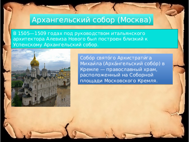 Архангельский собор (Москва) В 1505—1509 годах под руководством итальянского архитектора Алевиза Нового был построен близкий к Успенскому Архангельский собор. Собо́р свято́го Архистрати́га Михаи́ла (Арха́нгельский собо́р) в Кремле — православный храм, расположенный на Соборной площади Московского Кремля. 