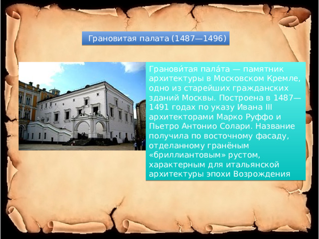  Грановитая палата (1487—1496) Гранови́тая пала́та — памятник архитектуры в Московском Кремле, одно из старейших гражданских зданий Москвы. Построена в 1487—1491 годах по указу Ивана III архитекторами Марко Руффо и Пьетро Антонио Солари. Название получила по восточному фасаду, отделанному гранёным «бриллиантовым» рустом, характерным для итальянской архитектуры эпохи Возрождения 