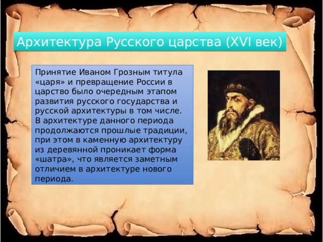 Архитектура Русского царства (XVI век) Принятие Иваном Грозным титула «царя» и превращение России в царство было очередным этапом развития русского государства и русской архитектуры в том числе. В архитектуре данного периода продолжаются прошлые традиции, при этом в каменную архитектуру из деревянной проникает форма «шатра», что является заметным отличием в архитектуре нового периода. 