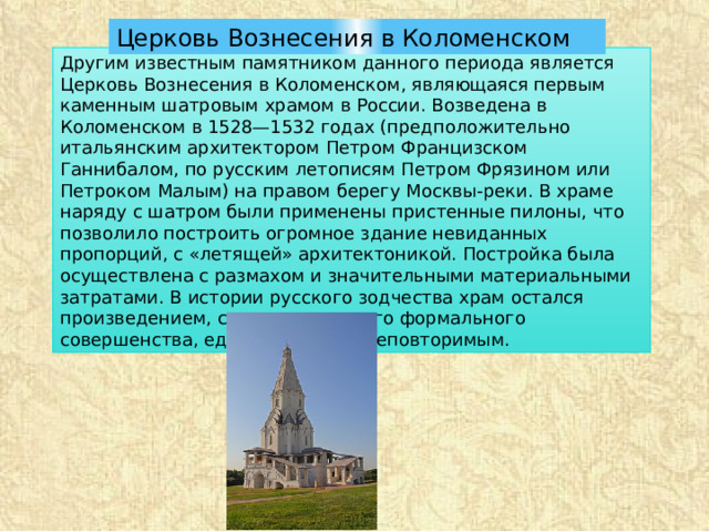 Церковь Вознесения в Коломенском Другим известным памятником данного периода является Церковь Вознесения в Коломенском, являющаяся первым каменным шатровым храмом в России. Возведена в Коломенском в 1528—1532 годах (предположительно итальянским архитектором Петром Францизском Ганнибалом, по русским летописям Петром Фрязином или Петроком Малым) на правом берегу Москвы-реки. В храме наряду с шатром были применены пристенные пилоны, что позволило построить огромное здание невиданных пропорций, с «летящей» архитектоникой. Постройка была осуществлена с размахом и значительными материальными затратами. В истории русского зодчества храм остался произведением, с точки зрения его формального совершенства, единственным и неповторимым. 