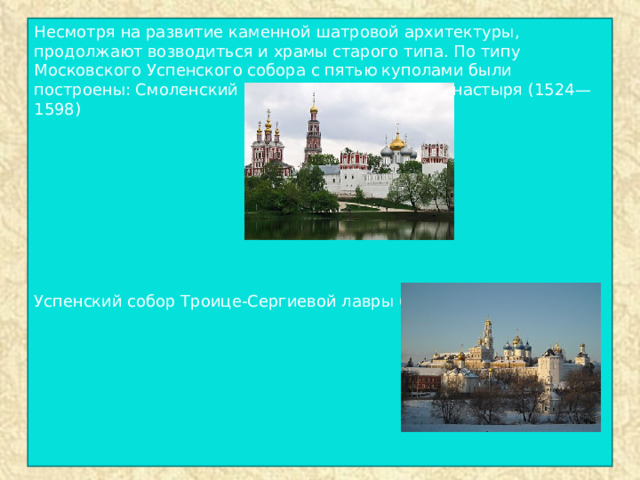 Несмотря на развитие каменной шатровой архитектуры, продолжают возводиться и храмы старого типа. По типу Московского Успенского собора с пятью куполами были построены: Смоленский собор Новодевичьего монастыря (1524—1598) Успенский собор Троице-Сергиевой лавры (1559—1585). 