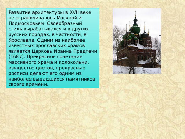 Развитие архитектуры в XVII веке не ограничивалось Москвой и Подмосковьем. Своеобразный стиль вырабатывался и в других русских городах, в частности, в Ярославле. Одним из наиболее известных ярославских храмов является Церковь Иоанна Предтечи (1687). Прекрасное сочетание массивного храма и колокольни, изящество цветов, прекрасные росписи делают его одним из наиболее выдающихся памятников своего времени. 