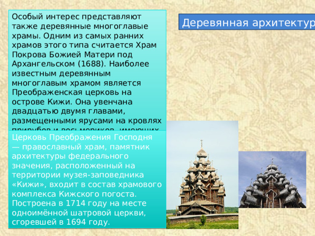 Особый интерес представляют также деревянные многоглавые храмы. Одним из самых ранних храмов этого типа считается Храм Покрова Божией Матери под Архангельском (1688). Наиболее известным деревянным многоглавым храмом является Преображенская церковь на острове Кижи. Она увенчана двадцатью двумя главами, размещенными ярусами на кровлях прирубов и восьмериков, имеющих криволинейную форму типа «бочки». Деревянная архитектура Церковь Преображения Господня — православный храм, памятник архитектуры федерального значения, расположенный на территории музея-заповедника «Кижи», входит в состав храмового комплекса Кижского погоста. Построена в 1714 году на месте одноимённой шатровой церкви, сгоревшей в 1694 году. 