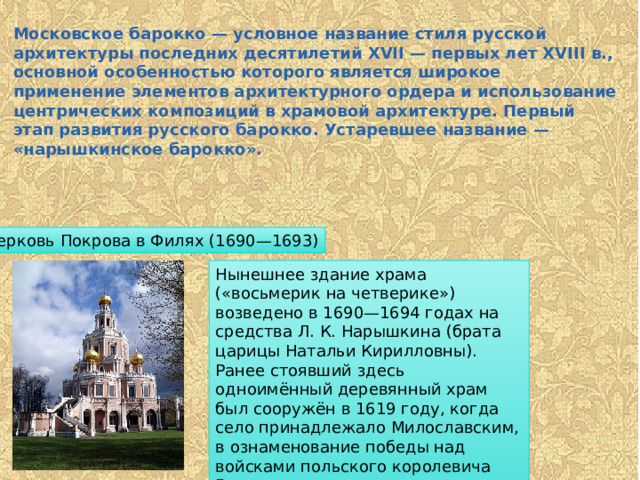 Московское барокко — условное название стиля русской архитектуры последних десятилетий XVII — первых лет XVIII в., основной особенностью которого является широкое применение элементов архитектурного ордера и использование центрических композиций в храмовой архитектуре. Первый этап развития русского барокко. Устаревшее название — «нарышкинское барокко». Церковь Покрова в Филях (1690—1693) Нынешнее здание храма («восьмерик на четверике») возведено в 1690—1694 годах на средства Л. К. Нарышкина (брата царицы Натальи Кирилловны). Ранее стоявший здесь одноимённый деревянный храм был сооружён в 1619 году, когда село принадлежало Милославским, в ознаменование победы над войсками польского королевича Владислава и гетмана Сагайдачного под стенами Белого Города. 