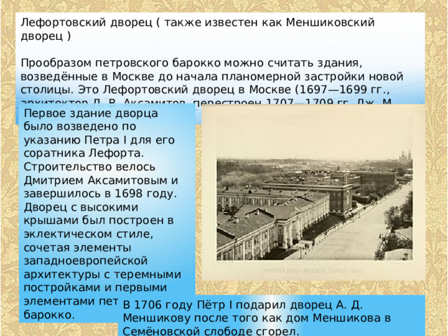 Лефортовский дворец ( также известен как Меншиковский дворец ) Прообразом петровского барокко можно считать здания, возведённые в Москве до начала планомерной застройки новой столицы. Это Лефортовский дворец в Москве (1697—1699 гг., архитектор Д. В. Аксамитов, перестроен 1707—1709 гг. Дж. М. Фонтана) Первое здание дворца было возведено по указанию Петра I для его соратника Лефорта. Строительство велось Дмитрием Аксамитовым и завершилось в 1698 году. Дворец с высокими крышами был построен в эклектическом стиле, сочетая элементы западноевропейской архитектуры с теремными постройками и первыми элементами петровского барокко. В 1706 году Пётр I подарил дворец А. Д. Меншикову после того как дом Меншикова в Семёновской слободе сгорел. 