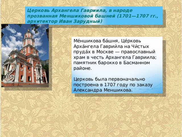 Церковь Архангела Гавриила, в народе прозванная Меншиковой башней (1701—1707 гг., архитектор Иван Зарудный) Ме́ншикова ба́шня, Це́рковь Арха́нгела Гаврии́ла на Чи́стых пруда́х в Москве — православный храм в честь Архангела Гавриила; памятник барокко в Басманном районе. Церковь была первоначально построена в 1707 году по заказу Александра Меншикова. 