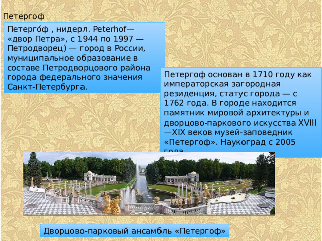 Петергоф Петерго́ф , нидерл. Peterhof— «двор Петра», с 1944 по 1997 — Петродворец) — город в России, муниципальное образование в составе Петродворцового района города федерального значения Санкт-Петербурга. Петергоф основан в 1710 году как императорская загородная резиденция, статус города — с 1762 года. В городе находится памятник мировой архитектуры и дворцово-паркового искусства XVIII—XIX веков музей-заповедник «Петергоф». Наукоград с 2005 года. Дворцово-парковый ансамбль «Петергоф» 