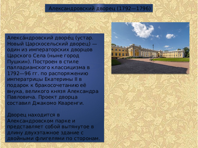 Александровский дворец (1792—1796) Алекса́ндровский дворе́ц (устар. Новый Царскосельский дворец) — один из императорских дворцов Царского Села (ныне город Пушкин). Построен в стиле палладианского классицизма в 1792—96 гг. по распоряжению императрицы Екатерины II в подарок к бракосочетанию её внука, великого князя Александра Павловича. Проект дворца составил Джакомо Кваренги. Дворец находится в Александровском парке и представляет собой вытянутое в длину двухэтажное здание с двойными флигелями по сторонам. 