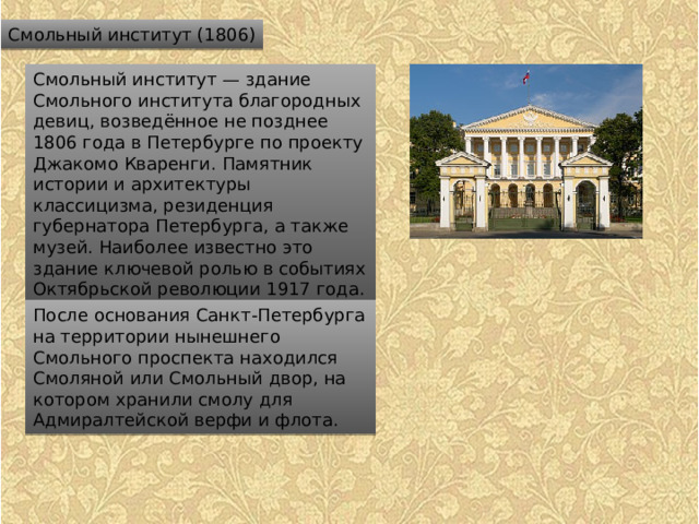 Смольный институт (1806) Смольный институт — здание Смольного института благородных девиц, возведённое не позднее 1806 года в Петербурге по проекту Джакомо Кваренги. Памятник истории и архитектуры классицизма, резиденция губернатора Петербурга, а также музей. Наиболее известно это здание ключевой ролью в событиях Октябрьской революции 1917 года. После основания Санкт-Петербурга на территории нынешнего Смольного проспекта находился Смоляной или Смольный двор, на котором хранили смолу для Адмиралтейской верфи и флота. 