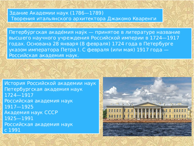 Здание Академии наук (1786—1789)  Творения итальянского архитектора Джакомо Кваренги Петербу́ргская акаде́мия нау́к — принятое в литературе название высшего научного учреждения Российской империи в 1724—1917 годах. Основана 28 января (8 февраля) 1724 года в Петербурге указом императора Петра I. С февраля (или мая) 1917 года — Российская академия наук. История Российской академии наук Петербургская академия наук 1724—1917 Российская академия наук 1917—1925 Академия наук СССР 1925—1991 Российская академия наук с 1991 