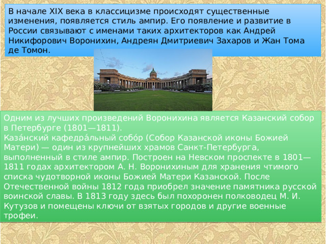 В начале XIX века в классицизме происходят существенные изменения, появляется стиль ампир. Его появление и развитие в России связывают с именами таких архитекторов как Андрей Никифорович Воронихин, Андреян Дмитриевич Захаров и Жан Тома де Томон. Одним из лучших произведений Воронихина является Казанский собор в Петербурге (1801—1811). Каза́нский кафедра́льный собо́р (Собор Казанской иконы Божией Матери) — один из крупнейших храмов Санкт-Петербурга, выполненный в стиле ампир. Построен на Невском проспекте в 1801—1811 годах архитектором А. Н. Воронихиным для хранения чтимого списка чудотворной иконы Божией Матери Казанской. После Отечественной войны 1812 года приобрел значение памятника русской воинской славы. В 1813 году здесь был похоронен полководец М. И. Кутузов и помещены ключи от взятых городов и другие военные трофеи. 