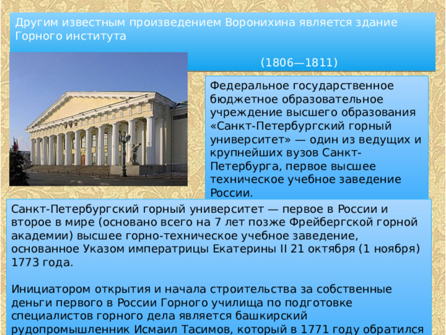 Другим известным произведением Воронихина является здание Горного института  (1806—1811) Федеральное государственное бюджетное образовательное учреждение высшего образования «Санкт-Петербургский горный университет» — один из ведущих и крупнейших вузов Санкт-Петербурга, первое высшее техническое учебное заведение России. Санкт-Петербургский горный университет — первое в России и второе в мире (основано всего на 7 лет позже Фрейбергской горной академии) высшее горно-техническое учебное заведение, основанное Указом императрицы Екатерины II 21 октября (1 ноября) 1773 года. Инициатором открытия и начала строительства за собственные деньги первого в России Горного училища по подготовке специалистов горного дела является башкирский рудопромышленник Исмаил Тасимов, который в 1771 году обратился в Берг-Коллегию с инициативой об учреждении Горного училища 
