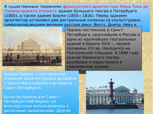 К существенным творениям французского архитектора Жана Тома де Томона принято относить здание Большого театра в Петербурге (1805), а также здание Биржи (1805—1816). Перед зданием архитектор установил две ростральные колонны со скульптурами, символизирующими великие русские реки: Волгу, Днепр, Неву и Волхов. Первое постоянное в Санкт-Петербурге, крупнейшее в России и одно из крупнейших театральных зданий в Европе XVIII — первой половины XIХ вв. Находился на Театральной площади. В 1886 году здание Каменного театра разобрано и перестроено в современное здание Петербургской консерватории. Здание Биржи — центральное строение архитектурного ансамбля стрелки Васильевского острова в Санкт-Петербурге. Было построено для Санкт-Петербургской биржи, но впоследствии использовалось с различным назначением. Долгое время в здании располагалась экспозиция Центрального военно-морского музея 