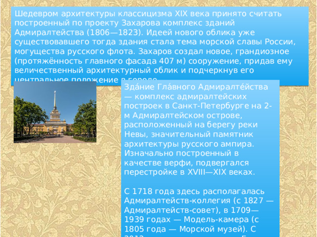 Шедевром архитектуры классицизма XIX века принято считать построенный по проекту Захарова комплекс зданий Адмиралтейства (1806—1823). Идеей нового облика уже существовавшего тогда здания стала тема морской славы России, могущества русского флота. Захаров создал новое, грандиозное (протяжённость главного фасада 407 м) сооружение, придав ему величественный архитектурный облик и подчеркнув его центральное положение в городе. Зда́ние Гла́вного Адмиралте́йства — комплекс адмиралтейских построек в Санкт-Петербурге на 2-м Адмиралтейском острове, расположенный на берегу реки Невы, значительный памятник архитектуры русского ампира. Изначально построенный в качестве верфи, подвергался перестройке в XVIII—XIX веках. С 1718 года здесь располагалась Адмиралтейств-коллегия (с 1827 — Адмиралтейств-совет), в 1709—1939 годах — Модель-камера (с 1805 года — Морской музей). С 2012 года здесь находится Главное командование ВМФ России. 