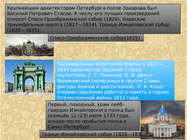 Крупнейшим архитектором Петербурга после Захарова был Василий Петрович Стасов. К числу его лучших произведений относят Спасо-Преображенский собор (1829), Нарвские триумфальные ворота (1827—1834), Троице-Измайловский собор (1828—1835). Спасо-Преображенский собор(1829) Триумфальные ворота построены в 1827—1834 (архитектор Василий Стасов, скульпторы С. С. Пименов, В. И. Демут-Малиновский (колесница в группе Славы, фигуры воинов и шести коней), П. К. Клодт (первая серьёзная работа) в память о героях Отечественной войны 1812 года. Первый, походный, храм лейб-гвардии Измайловского полка был освящён 12 (23) июля 1733 года, вскоре после прибытия полка в Санкт-Петербург. Троице-Измайловский собор (1828—1835). 
