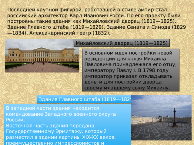 Последней крупной фигурой, работавшей в стиле ампир стал российский архитектор Карл Иванович Росси. По его проекту были построены такие здания как Михайловский дворец (1819—1825), Здание Главного штаба (1819—1829), Здание Сената и Синода (1829—1834), Александринский театр (1832). Михайловский дворец (1819—1825) В основном идея постройки новой резиденции для князя Михаила Павловича принадлежала его отцу, императору Павлу I. В 1798 году император приказал откладывать деньги для постройки дворца своему младшему сыну Михаилу. Здание Главного штаба (1819—1829) В западной части здания находится командование Западного военного округа России. Восточная часть здания передана Государственному Эрмитажу, который разместил в здании картины XIX-XX веков, преимущественно импрессионистов и проводит в здании временные выставки современного искусства 