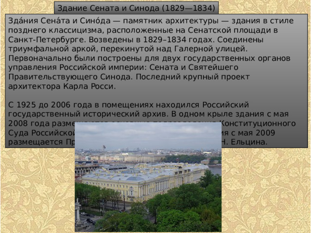 Здание Сената и Синода (1829—1834) Зда́ния Сена́та и Сино́да — памятник архитектуры — здания в стиле позднего классицизма, расположенные на Сенатской площади в Санкт-Петербурге. Возведены в 1829–1834 годах. Соединены триумфальной аркой, перекинутой над Галерной улицей. Первоначально были построены для двух государственных органов управления Российской империи: Сената и Святейшего Правительствующего Синода. Последний крупный проект архитектора Карла Росси. С 1925 до 2006 года в помещениях находился Российский государственный исторический архив. В одном крыле здания с мая 2008 года размещаются основные подразделения Конституционного Суда Российской Федерации. В другом крыле здания с мая 2009 размещается Президентская библиотека имени Б. Н. Ельцина. 