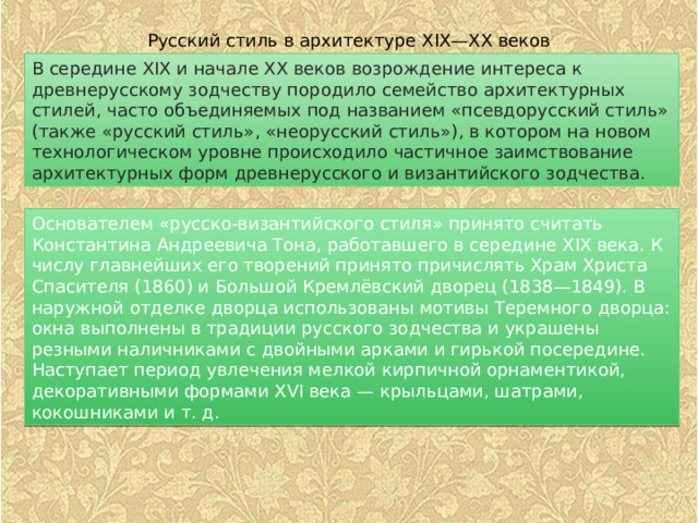 Русский стиль в архитектуре XIX—XX веков В середине XIX и начале XX веков возрождение интереса к древнерусскому зодчеству породило семейство архитектурных стилей, часто объединяемых под названием «псевдорусский стиль» (также «русский стиль», «неорусский стиль»), в котором на новом технологическом уровне происходило частичное заимствование архитектурных форм древнерусского и византийского зодчества. Основателем «русско-византийского стиля» принято считать Константина Андреевича Тона, работавшего в середине XIX века. К числу главнейших его творений принято причислять Храм Христа Спасителя (1860) и Большой Кремлёвский дворец (1838—1849). В наружной отделке дворца использованы мотивы Теремного дворца: окна выполнены в традиции русского зодчества и украшены резными наличниками с двойными арками и гирькой посередине. Наступает период увлечения мелкой кирпичной орнаментикой, декоративными формами XVI века — крыльцами, шатрами, кокошниками и т. д. 