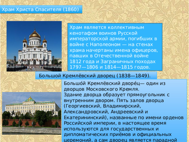 Храм Христа Спасителя (1860) Храм является коллективным кенотафом воинов Русской императорской армии, погибших в войне с Наполеоном — на стенах храма начертаны имена офицеров, павших в Отечественной войне 1812 года и Заграничных походах 1797—1806 и 1814—1815 годов.  Большой Кремлёвский дворец (1838—1849). Большо́й Кремлёвский дворе́ц— один из дворцов Московского Кремля. Здание дворца образует прямоугольник с внутренним двором. Пять залов дворца (Георгиевский, Владимирский, Александровский, Андреевский и Екатерининский), названные по имени орденов Российской империи, в настоящее время используются для государственных и дипломатических приёмов и официальных церемоний, а сам дворец является парадной резиденцией Президента Российской Федерации. 