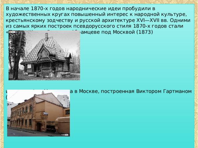 В начале 1870-х годов народнические идеи пробудили в художественных кругах повышенный интерес к народной культуре, крестьянскому зодчеству и русской архитектуре XVI—XVII вв. Одними из самых ярких построек псевдорусского стиля 1870-х годов стали «Терем» Ивана Ропета в Абрамцеве под Москвой (1873) и типография Мамонтова в Москве, построенная Виктором Гартманом (1872). 