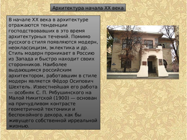 Архитектура начала XX века В начале XX века в архитектуре отражаются тенденции господствовавших в это время архитектурных течений. Помимо русского стиля появляются модерн, неоклассицизм, эклектика и др. Стиль модерн проникает в Россию из Запада и быстро находит своих сторонников. Наиболее выдающимся российским архитектором, работавшим в стиле модерн является Фёдор Осипович Шехтель. Известнейшая его работа — особняк С. П. Рябушинского на Малой Никитской (1900) — основан на причудливом контрасте геометричной тектоники и беспокойного декора, как бы живущего собственной ирреальной жизнью. 