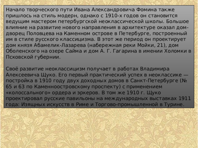 Начало творческого пути Ивана Александровича Фомина также пришлось на стиль модерн, однако с 1910-х годов он становится ведущим мастером петербургской неоклассической школы. Большое влияние на развитие нового направления в архитектуре оказал дом-дворец Половцева на Каменном острове в Петербурге, построенный им в стиле русского классицизма. В этот же период он проектирует дом князя Абамелик-Лазарева (набережная реки Мойки, 21), дом Оболенского на озере Сайма и дом А. Г. Гагарина в имении Холомки в Псковской губернии. Своё развитие неоклассицизм получает в работах Владимира Алексеевича Щуко. Его первый практический успех в неоклассике — постройка в 1910 году двух доходных домов в Санкт-Петербурге (№ 65 и 63 по Каменноостровскому проспекту) с применением «колоссального» ордера и эркеров. В том же 1910 г. Щуко проектировал русские павильоны на международных выставках 1911 года: Изящных искусств в Риме и Торгово-промышленной в Турине. 