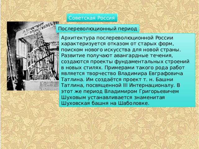 Советская Россия Послереволюционный период Архитектура послереволюционной России характеризуется отказом от старых форм, поиском нового искусства для новой страны. Развитие получают авангардные течения, создаются проекты фундаментальных строений в новых стилях. Примерами такого рода работ является творчество Владимира Евграфовича Татлина. Им создаётся проект т. н. Башни Татлина, посвященной III Интернационалу. В этот же период Владимиром Григорьевичем Шуховым устанавливается знаменитая Шуховская башня на Шаболовке. 