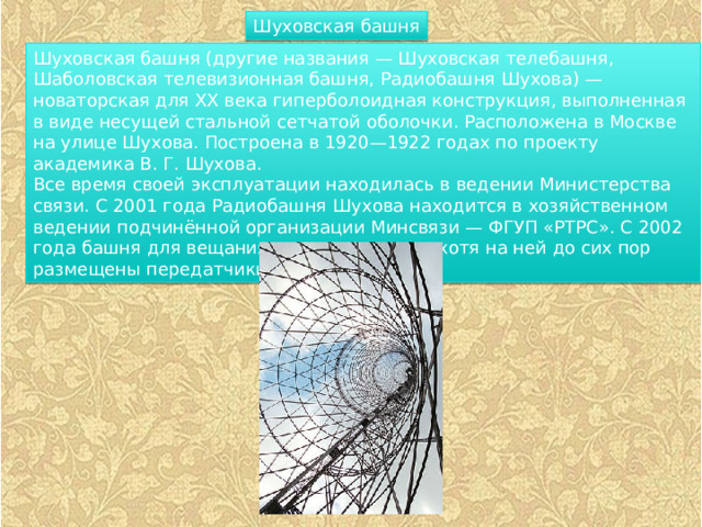Шуховская башня Шуховская башня (другие названия — Шуховская телебашня, Шаболовская телевизионная башня, Радиобашня Шухова) — новаторская для XX века гиперболоидная конструкция, выполненная в виде несущей стальной сетчатой оболочки. Расположена в Москве на улице Шухова. Построена в 1920—1922 годах по проекту академика В. Г. Шухова. Все время своей эксплуатации находилась в ведении Министерства связи. С 2001 года Радиобашня Шухова находится в хозяйственном ведении подчинённой организации Минсвязи — ФГУП «РТРС». С 2002 года башня для вещания не используется, хотя на ней до сих пор размещены передатчики сотовой связи. 