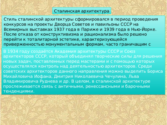 Сталинская архитектура Стиль сталинской архитектуры сформировался в период проведения конкурсов на проекты Дворца Советов и павильоны СССР на Всемирных выставках 1937 года в Париже и 1939 года в Нью-Йорке. После отказа от конструктивизма и рационализма было решено перейти к тоталитарной эстетике, характеризующейся приверженностью монументальным формам, часто граничащим с гигантоманией, жёсткой стандартизацией форм и техник художественного представления. В 1934 году создаётся Академия архитектуры СССР и Союз архитекторов СССР, который объединял творческие силы для решения новых задач, поставленных перед мастерами и с помощью которых осуществлялся контроль над деятельностью архитекторов. Среди советских архитекторов данного направления можно выделить Бориса Михайловича Иофана, Дмитрия Николаевича Чечулина, Льва Владимировича Руднева и др. В целом, в сталинской архитектуре прослеживается связь с античными, ренессансными и барочными тенденциями. 