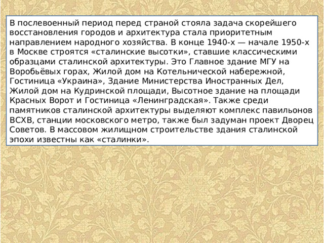 В послевоенный период перед страной стояла задача скорейшего восстановления городов и архитектура стала приоритетным направлением народного хозяйства. В конце 1940-х — начале 1950-х в Москве строятся «сталинские высотки», ставшие классическими образцами сталинской архитектуры. Это Главное здание МГУ на Воробьёвых горах, Жилой дом на Котельнической набережной, Гостиница «Украина», Здание Министерства Иностранных Дел, Жилой дом на Кудринской площади, Высотное здание на площади Красных Ворот и Гостиница «Ленинградская». Также среди памятников сталинской архитектуры выделяют комплекс павильонов ВСХВ, станции московского метро, также был задуман проект Дворец Советов. В массовом жилищном строительстве здания сталинской эпохи известны как «сталинки». 
