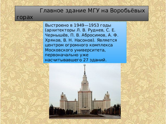  Главное здание МГУ на Воробьёвых горах Выстроено в 1949—1953 годы (архитекторы Л. В. Руднев, С. Е. Чернышёв, П. В. Абросимов, А. Ф. Хряков, В. Н. Насонов). Является центром огромного комплекса Московского университета, первоначально уже насчитывавшего 27 зданий. 
