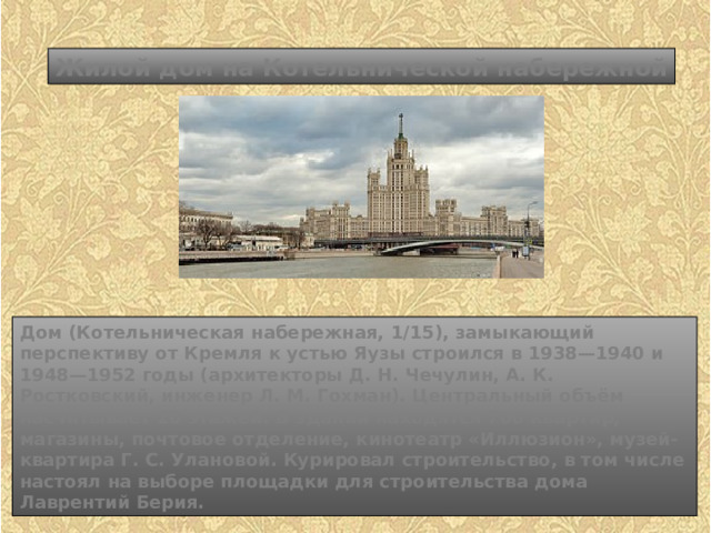 Жилой дом на Котельнической набережной Дом (Котельническая набережная, 1/15), замыкающий перспективу от Кремля к устью Яузы строился в 1938—1940 и 1948—1952 годы (архитекторы Д. Н. Чечулин, А. К. Ростковский, инженер Л. М. Гохман). Центральный объём насчитывает 26 этажей. В здании находятся 700 квартир, магазины, почтовое отделение, кинотеатр «Иллюзион», музей-квартира Г. С. Улановой. Курировал строительство, в том числе настоял на выборе площадки для строительства дома Лаврентий Берия. 